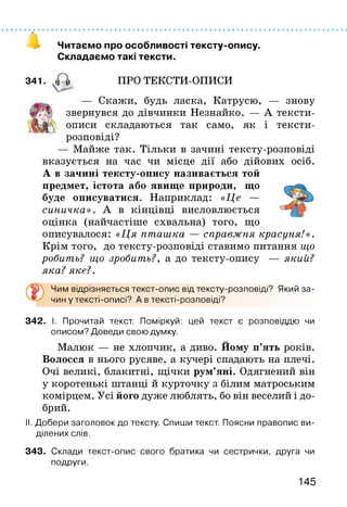 о
Читаємо про особливості тексту-опису.
Складаємо такі тексти.
341. А ПРО ТЕКСТИ-ОПИСИ
Скажи, будь ласка, Катрусю, — знову
звернувся до дівчинки Незнайко. — А тексти-
ш Н п‘ описи складаються так само, як і тексти-
розповіді?
— Майже так. Тільки в зачині тексту-розповіді
вказується на час чи місце дії або дійових осіб.
А в зачині тексту-опису називається той
предмет, істота або явище природи, що
буде описуватися. Наприклад: «Це —
синичка». А в кінцівці висловлюється
оцінка (найчастіше схвальна) того, що
описувалося: «Ця пташка — справжня красуня!».
Крім того, до тексту-розповіді ставимо питання що
робить? що зробить?, а до тексту-опису — який?
яка?яке?.
Чим відрізняється текст-опис від тексту-розповіді? Який за-
чин у тексті-описі? А в тексті-розповіді?
342. І. Прочитай текст. Поміркуй: цей текст є розповіддю чи
описом? Доведи свою думку.
Малюк — не хлопчик, а диво. Йому п’ять років.
Волосся в нього русяве, а кучері спадають на плечі.
Очі великі, блакитні, щічки рум’яні. Одягнений він
у коротенькі штанці й курточку з білим матроським
комірцем. Усі його дуже люблять, бо він веселий і до­
брий.
II. Добери заголовок до тексту. Спиши текст. Поясни правопис ви­
ділених слів.
343. Склади текст-опис свого братика чи сестрички, друга чи
подруги.
145
 