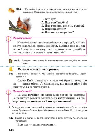344. І. Складіть і запишіть текст-опис за малюнком і запи­
таннями. Запишіть заголовок і складений текст.
1. Хто це?
2. Яка у неї шубка?
3. Яка голівка, які очі, вушка?
4. Який хвостик?
5. Якою є ця тваринка?
Запам’ятай! -------------------------------------------------------- ^
У тексті-описі не розповідається про дії, які ви­
конує істота (де живе, що їсть), а лише про те, яка
вона. Якщо ж у твоєму тексті є розповідь про дії, то
це текст-опис із елементами розповіді.
345. Склади текст-опис із елементами розповіді про свою
маму.
' V.....................................................................................................
Складаємо текст-міркування.
346. І. Прочитай речення. Чи можна назвати їх текстом-мірку-
ванням?
Слово Київ пишеться з великої букви, тому що
це — назва міста. А ми знаємо, що назви міст і сіл
пишуться з великої букви.
уЛ Запам’ятай! ----------------------------------------------------------
Ці два речення зв’язані між собою за змістом.
У першому реченні висловлено твердження, а в на­
ступному — доведення його правильності.
V__________________________________________________ х
II. Склади так само текст-міркування про вживання м ’якого знака
після букви ц або про його відсутність після букв б, п, в, м, ф та
р у кінці слів.
347. Склади й запиши текст-міркування про білочку за поданим
початком.
Білочка — гарна господиня.
,0,
146
 