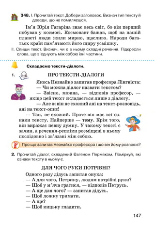348. І. Прочитай текст. Добери заголовок. Визнач тип тексту й
доведи, що не помиляєшся.
Ім’я Юрія Гагаріна знає весь світ, бо він перший
побував у космосі. Космонавт бажав, щоб на нашій
планеті люди жили мирно, щасливо. Народи бага­
тьох країн пам’ятають його щиру усмішку.
І. Спиши текст. Визнач, чи є в ньому складні речення. Підкресли
слова, що з ’єднують між собою їхні частини.
І *.................................................................................................................................................
Складаємо тексти-діалоги.
1. уіРї> ПРО ТЕКСТИ-ДІАЛОГИ
Якось Незнайко запитав професора Лінгвіста:
— Чи можна діалог назвати текстом?
— Звісно, можна, — відповів професор, —
якщо цей текст складається лише з діалогу.
—Але ж він не схожий ані на текст-розповідь,
ані на текст-опис!
— Так, не схожий. Проте він має всі оз­
наки тексту. Найперше — тему. Крім того,
він виражає певну думку. У такому тексті є
зачин, а речення-репліки розміщені в ньому
послідовно і зв’язані між собою.
Про що запитав Незнайко професора і що він йому розповів?
2. Прочитай діалог, складений Євгеном Пермяком. Поміркуй, які
ознаки тексту в ньому є.
ДЛЯ ЧОГО РУКИ ПОТРІБНІ?
Одного разу дідусь запитав онука:
— А для чого, Петрику, людям потрібні руки?
— Щоб у м’яча гратися, — відповів Петрусь.
— А ще для чого? — запитав дідусь.
— Щоб ложку тримати.
— А ще?
— Щоб кицьку гладити.
147
 