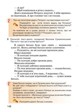 — А ще?
— Щоб камінчики в річку кидати...
Довго відповідав Петрусь дідусеві. І ніби правиль­
но відповідав. А про головне так і не сказав.
Про що запитував дідусь Петруся і що відповідав хлопчик?
Поміркуйте: що хотів почути дідусь від Петрика?
Яку відповідь ви дасте на запитання заголовка тексту?
Чи буде ця відповідь основною думкою тексту?
Чи помітили ви в цьому діалозі ті ознаки тексту, про які
розповідав професор Лінгвіст? Розкажіть про них.
Які речення вжито в діалозі?
3. Прочитай текст-діалог, складений Василем Сухомлинським.
Про кого і про що в ньому йдеться?
В одного батька було троє синів — маленьких
хлоп’ят. Якось увечері батько питає хлопчиків:
— Розкажіть, як ви сьогодні прожили день.
Юрко відповів:
— Я сьогодні посадив дерево.
Батько сказав:
— Ти сьогодні добре прожив день.
Миколка відповів:
— Я сьогодні зайчика намалював.
— Ти теж непогано прожив день, — сказав батько.
Петрик відповів:
— Я сьогодні в м’яча грав... І морозиво з’їв...
— У тебе сьогодні втрачений день, — сумно мовив
батько.
Чому батько сказав, що в Петрика день був утрачений?
Як цей текст побудовано? Скільки всього осіб бере участь у
розмові?
Знайди в тексті слово, до якого близькі за значенням слова
засумував, засмутився, зажурився.
Чи може прислів’я: «Маленька праця краща за велике безділ-
ля» бути заголовком до тексту? Чому?
Розіграйте діалог батька з синами.
148
 