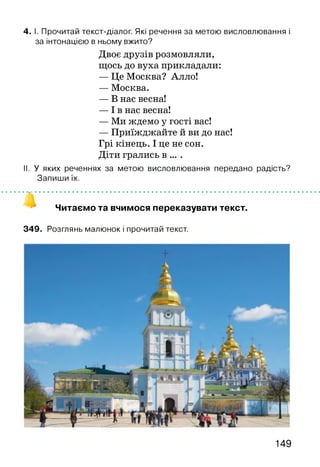 4. І. Прочитай текст-діалог. Які речення за метою висловлювання і
за інтонацією в ньому вжито?
Двоє друзів розмовляли,
щось до вуха прикладали:
— Це Москва? Алло!
— Москва.
— В нас весна!
— І в нас весна!
— Ми ждемо у гості вас!
— Приїжджайте й ви до нас!
Грі кінець. І це не сон.
Діти грались в ... .
II. У яких реченнях за метою висловлювання передано радість?
Запиши їх.
• »^і • • • • • • • • • • • • • • • • • • • • • • • • • • • • • • • • • • • • • • • • • • • • • • • • • • • • • • • • • • • • • •
Читаємо та вчимося переказувати текст.
349. Розглянь малюнок і прочитай текст.
149
 