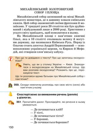 МИХАЙЛІВСЬКИЙ ЗОЛОТОВЕРХИЙ
СОБОР І ПЛОЩА
Михайлівський собор заснований на місці Михай­
лівського монастиря, де в давнину ховали київських
князів. Цей собор знаменитий своїми фресками й мо­
заїками. У тридцяті роки 20 століття він був зруйно­
ваний і відбудований лише в 2000 році. Християни з
усього світу приїздять, щоб помолитися в ньому.
На Михайлівській площі є пам’ятник княгині
Ользі, яка в 10 столітті очолювала велику й могут­
ню державу, що називалася Київська Русь. Поряд із
Ольгою стоять апостол Андрій Первозванний — осно­
воположник української церкви, та Кирило й Мефо-
дій, які створили слов’янську азбуку.
Про що ти довідався з тексту? Про що запитаєш екскурсо­
вода?
Уявіть, що ви у столиці України — Києві. Знаходи­
теся з екскурсоводом на Михайлівській площі. Що
вам розповів екскурсовод? Розкажіть про це, пере­
казуючи текст.
Що ти розповіси вдома батькам про Михайлівський собор і
пам’ятник?
350. Склади невеличку розповідь про своє місто (село) або
пам’ятнику ньому.
Спостерігаємо за вживанням речень (реплік)
у діалогах.
351. Прочитайте діалог. Прослідкуйте, які речення в ньому
уживаються
— Де починається хліб?
— У тісті.
— Де починається тісто?
— У борошні.
— Де починається борошно?
150
 