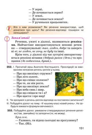 — У зерні.
— Де починається зерно?
— У землі.
— Де починається земля?
— У рученьках працьовитих.
Хто з ким розмовляє? Які речення використовує, щоб
дізнатися про щось? Які речення-відповіді: поширені чи
непоширені?
Запам’ятай! -------------------------------------------------------- ^
Речення, ужиті в діалозі, називаються репліка­
ми. Найчастіше використовуються неповні речен­
ня — стверджувальні: так, згоден, добре та запереч­
ні ні, не згоден, не хочу, не буду та інші.
Крім того, у діалозі під час зустрічі використову­
ються репліки-вітання (добрий ранок (день) та про-
^ щання (до побачення, бувай)._____________________^
352. І. Прочитай вірш Анатолія Костецького. Прослідкуй за вжи­
ванням неповних речень-репліку ньому.
— Про що виспівує струмок?
— Про літо золоте.
— Про що співає колосок?
— Про те, як він росте.
— Про що виспівує земля?
— Про неба синь і шир.
— Про що співаєм ти і я?
— Про щастя і про мир!
II. Чи зрозумілі з речень-реплік відповіді на поставлені запитання?
III. Побудуйте діалог на тему: «У нашому класі новий учень». Не за­
будьте вживати формули ввічливості.
353. Побудуйте діалог, уживаючи стверджувальні речення-реплі-
ки (так, звичайно) та заперечні (ні, не можу).
Зразок.
— Галинко, ти підеш сьогодні на прогулянку?
— Так. (Ні).
151
 