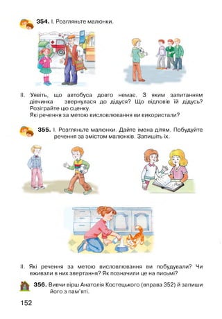 354. І. Розгляньте малюнки.
Уявіть, що автобуса довго немає. З яким запитанням
дівчинка звернулася до дідуся? Що відповів їй дідусь?
Розіграйте цю сценку.
Які речення за метою висловлювання ви використали?
355. І. Розгляньте малюнки. Дайте імена дітям. Побудуйте
речення за змістом малюнків. Запишіть їх.
II. Які речення за метою висловлювання ви побудували? Чи
вживали в них звертання? Як позначили це на письмі?
356. Вивчи вірш Анатолія Костецького (вправа 352) й запиши
його з пам’яті.
152
 