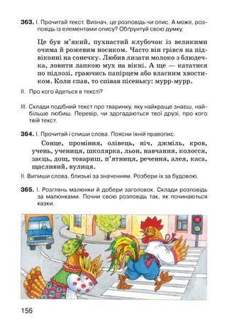 363. І. Прочитай текст. Визнач, це розповідь чи опис. А може, роз­
повідь із елементами опису? Обґрунтуй свою думку.
Це був м’який, пухнастий клубочок із великими
очима й рожевим носиком. Часто він грівся на під­
віконні на сонечку. Любив лизати молоко з блюдеч­
ка, ловити лапкою мух на вікні. А ще — кататися
по підлозі, граючись папірцем або власним хвости­
ком. Коли спав, то співав пісеньку: мурр-мурр.
II. Про кого йдеться в тексті?
III. Склади подібний текст про тваринку, яку найкраще знаєш, най­
більше любиш. Перевір, чи здогадаються твої друзі, про кого
твій текст.
364. І. Прочитай і спиши слова. Поясни їхній правопис.
Сонце, проміння, олівець, ніч, джміль, кров,
учень, учениця, школярка, льон, навчання, колосся,
заєць, дощ, товариш, п’ятниця, речення, алея, каса,
щасливий, вулиця.
II. Випиши слова, близькі за значенням. Розбери їх за будовою.
365. І. Розглянь малюнки й добери заголовок. Склади розповідь
за малюнками. Почни свою розповідь так, як починаються
казки.
156
 