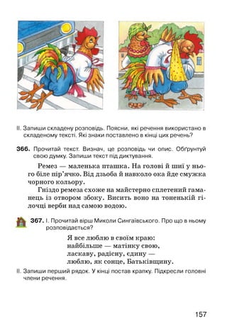 II. Запиши складену розповідь. Поясни, які речення використано в
складеному тексті. Які знаки поставлено в кінці цих речень?
366. Прочитай текст. Визнач, це розповідь чи опис. Обґрунтуй
свою думку. Запиши текст під диктування.
Ремез — маленька пташка. На голові й шиї у ньо­
го біле пір’ячко. Від дзьоба й навколо ока йде смужка
чорного кольору.
Гніздо ремеза схоже на майстерно сплетений гама­
нець із отвором збоку. Висить воно на тоненькій гі­
лочці верби над самою водою.
367. І. Прочитай вірш Миколи Сингаївського. Про що в ньому
розповідається?
Я все люблю в своїм краю:
найбільше — матінку свою,
ласкаву, радісну, єдину —
люблю, як сонце, Батьківщину.
II. Запиши перший рядок. У кінці постав крапку. Підкресли головні
члени речення.
157
 