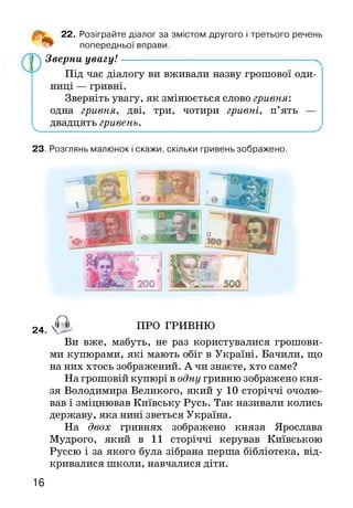 о
22. Розіграйте діалог за змістом другого і третього речень
попередньої вправи.
Зверни увагу!----------------------------------------------------------
Під час діалогу ви вживали назву грошової оди­
ниці — гривні.
Зверніть увагу, як змінюється слово гривня:
одна гривня, дві, три, чотири гривні, п’ять —
двадцять гривень.У -
23. Розглянь малюнок і скажи, скільки гривень зображено.
24. О - ПРО ГРИВНЮ
Ви вже, мабуть, не раз користувалися грошови­
ми купюрами, які мають обіг в Україні. Бачили, що
на них хтось зображений. А чи знаєте, хто саме?
На грошовій купюрі в одну гривню зображено кня­
зя Володимира Великого, який у 10 сторіччі очолю­
вав і зміцнював Київську Русь. Так називали колись
державу, яка нині зветься Україна.
На двох гривнях зображено князя Ярослава
Мудрого, який в 11 сторіччі керував Київською
Руссю і за якого була зібрана перша бібліотека, від­
кривалися школи, навчалися діти.
16
 