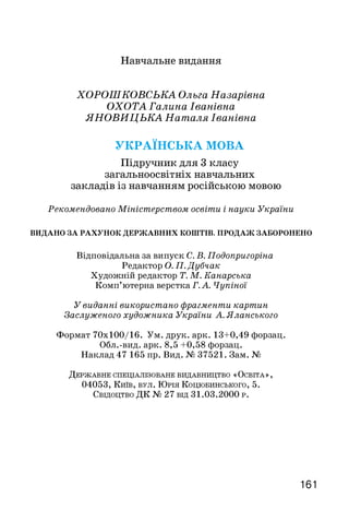 Навчальне видання
ХОРОШКОВСЬКА Ольга Назарівна
ОХОТА Галина Іванівна
ЯНОВИЦЬКА Наталя Іванівна
УКРАЇНСЬКА МОВА
Підручник для 3 класу
загальноосвітніх навчальних
закладів із навчанням російською мовою
Рекомендовано Міністерством освіти і науки України
ВИДАНО ЗА РАХУНОК ДЕРЖАВНИХ КОШТІВ. ПРОДАЖ ЗАБОРОНЕНО
Відповідальна за випуск С. В. Подопригоріна
Редактор О. П. Дубчак
Художній редактор Т. М. Канарська
Комп’ютерна верстка Г. А. Чупіної
У виданні використано фрагменти картин
Заслуженого художника України А. Яланського
Формат 70x100/16. Ум. друк. арк. 13+0,49 форзац.
Обл.-вид. арк. 8,5 +0,58 форзац.
Наклад 47 165 пр. Вид. № 37521. Зам. №
Д е р ж а в н е с п е ц іа л із о в а н е в и д а в н и ц т в о « О с в іт а » ,
04053, Київ, в у л . Юрія Коцюбинського, 5.
Свідоцтво ДК № 27 від 31.03.2000 р .
161
 