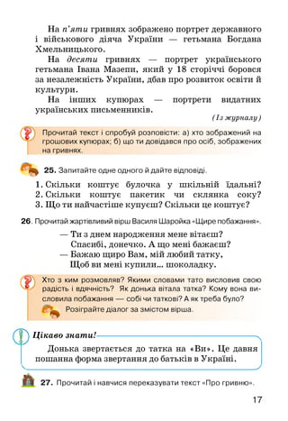 На п’яти гривнях зображено портрет державного
і військового діяча України — гетьмана Богдана
Хмельницького.
На десяти гривнях — портрет українського
гетьмана Івана Мазепи, який у 18 сторіччі боровся
за незалежність України, дбав про розвиток освіти й
культури.
На інших купюрах — портрети видатних
українських письменників.
(Із журналу )
Прочитай текст і спробуй розповісти: а) хто зображений на
грошових купюрах; б) що ти довідався про осіб, зображених
на гривнях.
4 ^ 25. Запитайте одне одного й дайте відповіді.
1. Скільки коштує булочка у шкільній їдальні?
2. Скільки коштує пакетик чи склянка соку?
3. Що ти найчастіше купуєш? Скільки це коштує?
26. Прочитай жартівливий вірш Василя Шаройка «Щире побажання».
— Ти з днем народження мене вітаєш?
Спасибі, донечко. А що мені бажаєш?
— Бажаю щиро Вам, мій любий татку,
Щоб ви мені купили... шоколадку.
Хто з ким розмовляв? Якими словами тато висловив свою
радість і вдячність? Як донька вітала татка? Кому вона ви­
словила побажання — собі чи таткові? А як треба було?
Розіграйте діалог за змістом вірша.
^ Цікаво знати!--------------------------------------------------------->
Донька звертається до татка на «Ви». Це давня
пошанна форма звертання до батьків в Україні.
_________________________________________________________________________^
А 27. Прочитай і навчися переказувати текст «Про гривню».
 