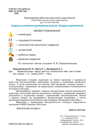 УДК 811.161.2(075.2)
ББК 81.2УКР-922
Х82
Рекомендовано Міністерством освіти і науки України
(Наказ Міністерства освіти і науки України
від 17.07.2013 № 994)
ВИДАНО ЗА РАХУНОК ДЕРЖАВНИХ КОШТІВ. ПРОДАЖ ЗАБОРОНЕНО
УМОВНІ ПОЗНАЧЕННЯ:
о
— новий урок
о
V и — слухаємо й читаємо
— післятекстові запитання і завдання
— запам’ятай
— робота в парах
— домашнє завдання
Усі навчальні тексти складено О. Н. Хорошковською.
Хорошковська О. Н., Охота Г. І., Яновицька Н. І.
Х82 Українська мова : підруч. для 3 кп. загальноосв. навч. закп. із навч.
рос. мовою. — К. : Освіта, 2013.— 160 с.
Підручник укладено відповідно до чинної програми з української
мови для загальноосвітніх навчальних закладів із навчанням російською
мовою. У ньому реалізовано всі змістові лінії програми, зокрема основну -
комунікативну, спрямовану на формування комунікативної компетентності
молодшого школяра.
Інноваційним у виданні є широке використання текстів мовознавчого
характеру, діалоговий виклад навчального матеріалу, дотримання принципу
доступності в тлумаченні мовних і правописних закономірностей. Новим
є відмова авторів від традиційного формулювання параграфів, а також
організація індивідуальної роботи учня в рубриці «Попрацюй самостійно».
Підручник є переможцем Всеукраїнського конкурсу підручників,
проведеного МОН України в 2011 році.
ІЄВИ 978-966-04-0863-0
ББК 81.УКР-922
ISBN 978-966-04-0863-0
© О. Н. Хорошковська, Г. І. Охота,
Н. І. Яновицька, 2013
© Видавництво «Освіта», 2013
© Видавництво «Освіта»,
художнє оформлення, 2013
 