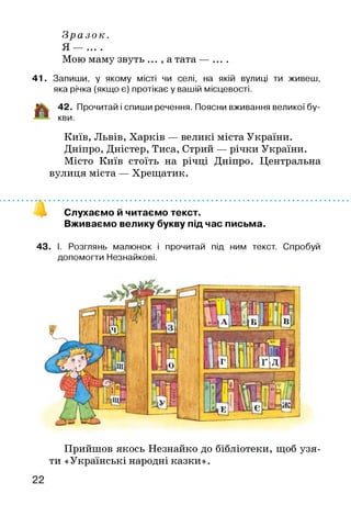 З р а з о к .
• • • •
Мою маму звуть ... , а тата — ....
41. Запиши, у якому місті чи селі, на якій вулиці ти живеш,
яка річка (якщо є) протікає у вашій місцевості.
іік . 42. Прочитай і спиши речення. Поясни вживання великої бу-
■ '" кви.
Київ, Львів, Харків — великі міста України.
Дніпро, Дністер, Тиса, Стрий — річки України.
Місто Київ стоїть на річці Дніпро. Центральна
вулиця міста — Хрещатик.
Слухаємо й читаємо текст.
Вживаємо велику букву під час письма.
43. І. Розглянь малюнок і прочитай під ним текст. Спробуй
допомогти Незнайкові.
Прийшов якось Незнайко до бібліотеки, щоб узя­
ти «Українські народні казки».
 