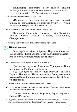 Бібліотекар дозволила йому самому знайти
книжку. Глянув Незнайко на стелажі й злякався:
— Як же знайти її? Тут стільки книжок!
II. Розповідай Незнайкові за зразком.
«Книжка ... знаходиться на другому стелажі
внизу, де розташовані книжки на букву ... . Твоя
книжка знаходиться після букви ...».
44. І. Прочитай і запиши за алфавітом назви міст.
Миколаїв, Євпаторія, Донецьк, Київ, Чернігів,
Іркліїв, Одеса, Ізмаїл, Черкаси, Запоріжжя,
Сімферополь.
II. У якому місті чи селі живеш ти? Розкажи про нього.
Цікаво знати! ------------------------------------------------------- ^
Євпаторія — місто в Криму. Первісна назва —
Керкінітіда. Коли Боспорський цар Євпатор завою­
вав це місто, то назвав його своїм іменем.
V________________________ _________________________ у
45. І. Прочитай. Про що ти довідався з тексту?
Центральна вулиця Києва — Хрещатик. Вона
виходить на Майдан Незалежності.
Від Хрещатика вгору піднімається бульвар
Тараса Шевченка. Його перетинає Володимирська
вулиця. На ній знаходиться університет імені Тара­
са Шевченка.
II. Спиши текст. Поясни вживання великої букви.
46. І. Запиши клички тварин за алфавітом. Поясни, чому вони
написані з великої букви.
Пушок, Рябко, Лиска, Вороний, Сірко, Мурчик,
Орлик, П’ятачок.
II. Подумай і скажи, які серед цих слів є кличкою кота, які — собаки,
коня, корови, поросяти. Відповідай так: Пушок —це кличка ... .
 