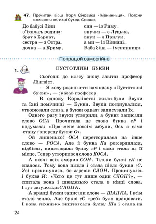47. Прочитай вірш Ігоря Січовика «Іменинниця». Поясни
вживання великої букви. Спиши.
До бабусі Зіни син — із Риму,
з’їхалась родина: внучка — з Луцька,
брат з Карпат, внук — з Прилук,
сестра — з Остра, а ми — із Вінниці,
дочка — з Криму, Баба Зіна — іменинниця.
...................Попрацюй самостійно ..........................
ПУСТОТЛИВІ БУКВИ
Сьогодні до класу знову завітав професор
Лінгвіст.
— Я хочу розповісти вам казку «Пустотливі
букви», — сказав професор.
В одному Королівстві жили-були Звуки
та їхні помічниці — Букви. Звуки поєднувалися,
утворювали слова, а букви одразу записували їх.
Одного разу звуки утворили, а букви записали
слово ОСА. Прочитала це слово буква еР і
подумала: «Про мене зовсім забули. Ось я сама
стану попереду букви О».
Ой лишенько! ОСА перетворилася на інше
слово — РОСА. Але й буква Ка розсердилася,
підбігла, виштовхала букву еР і сама стала на її
місце. Тепер утворилося слово КОСА.
А вночі всіх зморив СОН. Тільки букві еЛ не
спалося. Тому вона пішла і стала після букви еС.
Усі прокинулися, бо заревів СЛОН. Прокинулась
і буква И : «Чого це тут лише один СЛОН?», —
спитала вона і швиденько стала в кінці слова.
І тут затупотіли СЛОНИ.
А вранці букви записали слово — ШАПКА. І всім
стало тепло. Але букві еС треба було працювати.
І вона тихенько виштовхала букву Ша і стала на
24
 