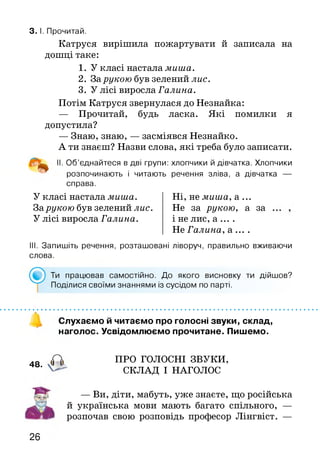 3. І. Прочитай.
Катруся вирішила пожартувати й записала на
дошці таке:
1. У класі настала миша.
2. За рукою був зелений лис.
3. У лісі виросла Галина.
Потім Катруся звернулася до Незнайка:
— Прочитай, будь ласка. Які помилки я
допустила?
— Знаю, знаю, — засміявся Незнайко.
А ти знаєш? Назви слова, які треба було записати.
II- Об’єднайтеся в дві групи: хлопчики й дівчатка. Хлопчики
розпочинають і читають речення зліва, а дівчатка —
справа.
У класі настала миша.
За рукою був зелений лис.
У лісі виросла Галина.
Ні, не миша, а ...
Не за рукою, а за
і не лис, а ... .
Не Галина, а ... .
III. Запишіть речення, розташовані ліворуч, правильно вживаючи
слова.
Ти працював самостійно. До якого висновку ти дійшов?
Поділися своїми знаннями із сусідом по парті.
48.
Слухаємо й читаємо про голосні звуки, склад,
наголос. Усвідомлюємо прочитане. Пишемо.
ПРО ГОЛОСНІ ЗВУКИ,
СКЛАД І НАГОЛОС
— Ви, діти, мабуть, уже знаєте, що російська
й українська мови мають багато спільного, —
розпочав свою розповідь професор Лінгвіст. —
26
 