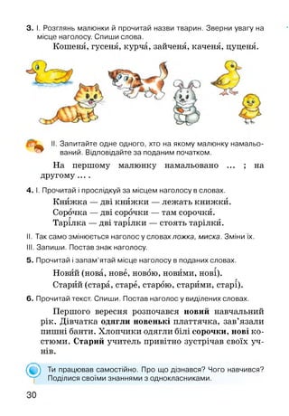 3. І. Розглянь малюнки й прочитай назви тварин. Зверни увагу на
місце наголосу. Спиши слова.
Кошеня, гусеня, курча, зайченя, каченя, цуценя.
II. Запитайте одне одного, хто на якому малюнку намальо­
ваний. Відповідайте за поданим початком.
На першому малюнку намальовано ... ; на
другому ....
4. І. Прочитай і прослідкуй за місцем наголосу в словах.
Книжка — дві книжки — лежать книжки.
Сорочка — дві сорочки — там сорочки.г г г
Тарілка — дві тарілки — стоять тарілки.
II. Так само змінюється наголосу словах ложка, миска. Зміни їх.
III. Запиши. Постав знак наголосу.
5. Прочитай і запам’ятай місце наголосу в поданих словах.
Новий (нова, нове, новою, новими, нові).
Старий (стара, старе, старою, старими, старі).
6. Прочитай текст. Спиши. Постав наголос у виділених словах.
Першого вересня розпочався новий навчальний
рік. Дівчатка одягли новенькі платтячка, зав’язали
пишні банти. Хлопчики одягли білі сорочки, нові ко­
стюми. Старий учитель привітно зустрічав своїх уч­
нів.
( • ) Ти працював самостійно. Про що дізнався? Чого навчився?
Поділися своїми знаннями з однокласниками.
 