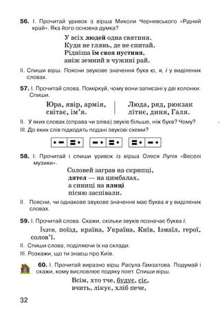 56. І. Прочитай уривок з вірша Миколи Чернявського «Рідний
край». Яка його основна думка?
У всіх людей одна святиня.
Куди не глянь, де не спитай.
Рідніша їм своя пустиня,
аніж земний в чужині рай.
II. Спиши вірш. Поясни звукове значення букв ю, я, / у виділених
словах.
57. І. Прочитай слова. Поміркуй, чому вони записані у дві колонки.
Спиши.
Люда, ряд, рюкзак
літнє, диня, Галя.
Юра, явір, армія,
світає, ім ’я.
. У яких словах (справа чи зліва) звуків більше, ніж букв? Чому?
І. До яких слів підходять подані звукові схеми?
58. І. Прочитай і спиши уривок із вірша Олеся Лупія «Веселі
музики».
Соловей заграв на скрипці,
дятел — на цимбалах,
а синиці на ялиці
пісню заспівали.
II. Поясни, чи однакове звукове значення має буква я у виділених
словах.
59. І. Прочитай слова. Скажи, скільки звуків позначає буква /.
їхати, поїзд, країна, Україна, Київ, Ізмаїл, герої,
солов’ї.
II. Спиши слова, поділяючи їх на склади.
III. Розкажи, що ти знаєш про Київ.
60. І. Прочитай виразно вірш Расула Гамзатова. Подумай і
Н скажи, кому висловлює подяку поет. Спиши вірш.
Всім, хто тче, будує, сіє,
вчить, лікує, хліб пече,
32
 