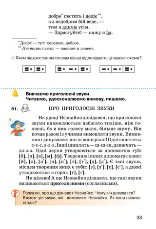 добре* пестить і леліє**,
а з недобрим бій веде, —
тим я дякую усім.
— Здрастуйте! — кажу я їм.
*Добре — тут: хорошее, доброе.
**Пестить і леліє — ласкает и лелеет.
Яким підкресленим словам вірша відповідають ці звукові схеми?
Вивчаємо приголосні звуки.
Читаємо, удосконалюємо вимову, пишемо.
61. , а ПРО ПРИГОЛОСНІ ЗВУКИ
На уроці Незнайко довідався, що приголосні
звуки вимовляються набагато тихіше, ніж го­
лосні, бо в них голосу мало, більше шуму. Він
почав разом із учнями вимовляти звуки. Вимов­
ляв і дивувався: які ж вони різні! Одні свистять:
с-с-с, з-з-з. Інші шиплять —ш-ш-ш, дзижчать —
дз-з-з. Одні звуки утворюються за допомогою губ:
[б], [п], [в], [м], [ф]. Творенню інших допомагає язик:
[й], [л], [л'], [н], [н'], [т], [т'], [д], IX]. Є такі звуки,
місцем творення яких є зуби: [з], [з'], [с], [с'], а деякі
утворюються в горлі: [Г ], [ґ ].
Як цікаво! А ще Незнайко дізнався, що такі звуки
називаються приголосними (согласньїми).
Розкажи, про що дізнався Незнайко. Чому він дивувався?
Вимов усі звуки, які
ються?
вимовляв Незнайко. Як вони назива-
33
 