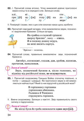 62. І. Прочитай слова вголос. Чітко вимовляй дзвінкі приголосні
звуки в кінці та в середині слів. Запиши слова.
хлі ч ні ч шу ч сте ^
гриЛ[б] вуД [ж ] голуД[б]—ка ло—-М ж ]^ка
ду/ ї / гу / мере/
II. Поміркуй і скажи, яке з цих слів означає наказ щось зробити.
63. Прочитай і відгадай загадку, чітко вимовляючи звуки, позначе­
ні виділеними буквами. Спиши загадку.
На грибка я схожий трішки:
зверху брилик*, знизу — ніжка.
Я в соснову дошку вгруз,
на мені висить картуз.
*Брйлик— ш ляпка.
64. Прочитай слова, правильно вимовляючи звук, позначений
буквою в.
Автобус, космонавт, сказав, дав, зробив, написав,
прочитав, намалював.
ПП Запам’ят ай!------------------------------------------------------ч
Звук, позначений буквою в, після голосних, на
відміну від російської мови, не оглушується.V------------------------------------- ---------------------------------------✓
65. І. Прочитай скоромовку Грицька Бойка спочатку повільно, а
потім — швидше і швидше. Які приголосні звуки в ній вимов­
ляються найчастіше? Який із них відсутній у російській мові?
В горішнику горішина
горішками обвішана.
Галинка й Тимішко
струшують горішки.
II. Вивчи скоромовку. Запиши з пам’яті. Звір правильність свого
запису з підручником.
( у ) Запам’ятай! ----------------------------------------------------
На місці букв дз треба вимовляти один звук [дз].
34
 