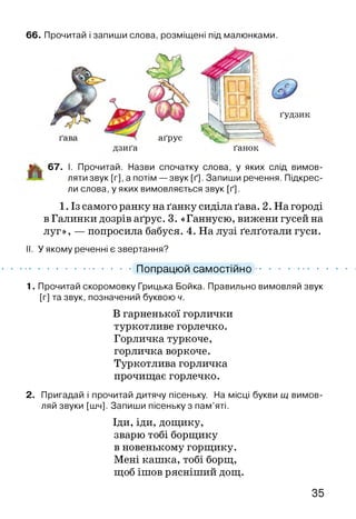 66. Прочитай і запиши слова, розміщені під малюнками.
аґрус
дзиґа
ґудзик
ґанок
ІЙЬ 67. І. Прочитай. Назви спочатку слова, у яких слід вимов­
ляти звук [г], а потім — звук [ґ]. Запиши речення. Підкрес­
ли слова, у яких вимовляється звук [ґ].
1. Із самого ранку на ґанку сиділа ґава. 2. На городі
в Галинки дозрів аґрус. 3. «Ганнусю, вижени гусей на
луг», — попросила бабуся. 4. На лузі ґелґотали гуси.
II. У якому реченні є звертання?
............................................ Попрацюй самостійно .................................
1. Прочитай скоромовку Грицька Бойка. Правильно вимовляй звук
[г] та звук, позначений буквою ч.
В гарненької горлички
туркотливе горлечко.
Горличка туркоче,
горличка воркоче.
Туркотлива горличка
прочищає горлечко.
2. Пригадай і прочитай дитячу пісеньку. На місці букви щ вимов­
ляй звуки [шч]. Запиши пісеньку з пам’яті.
Іди, іди, дощику,
зварю тобі борщику
в новенькому горщику.
Мені кашка, тобі борщ,
щоб ішов рясніший дощ.
35
 