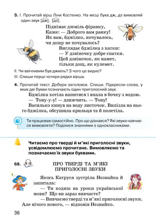 3. І. Прочитай вірш Ліни Костенко. На місці букв дж, дз вимовляй
один звук [дж], [дз].
Піднімає джміль фіранку,
Каже: — Доброго вам ранку!
Як вам, бджілко, ночувалось,
чи дощу не почувалось?
Виглядає бджілка з хатки:
— У дзвіночку добре спатки.
Цей дзвіночок, як намет,
тільки дощ, як кулемет.
II. Чи ввічливим був джміль? З чого це видно?
III. Спиши перші чотири рядки вірша.
4. Прочитай текст. Добери заголовок. Спиши. Підкресли слова, у
яких дві букви позначають один приголосний звук.
Бджілка хотіла напитися і впала в бочку з водою.
— Тону-у-у! — дзижчить. — Тону!
Василько кинув на воду листочок. Вилізла на ньо­
го бджілка, обсушила крильця та й полетіла.
Ти працював самостійно. Про що дізнався? Які звуки навчив­
ся вимовляти? Поділися знаннями з однокласниками.
Читаємо про тверді й м’які приголосні звуки,
усвідомлюємо прочитане. Вимовляємо та
позначаємо їх звуки буквами.
68. а ПРО ТВЕРДІ ТА М’ЯКІ
ПРИГОЛОСНІ ЗВУКИ
Якось Катруся зустріла Незнайка й
запитала:
— Ти ходиш на уроки української
мови? Що ви зараз вивчаєте?
—Вивчаємо тверді та м’які приголосні звуки.
Але нічого нового, — відповів Незнайко.
36
 