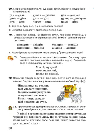 69. І. Прочитай пари слів. Чи однакові звуки, позначені підкресле­
ними буквами?
сад — сядь туман — тюлень цап — цяцька
диво — діти лити — літо цукор — цюкнути
лук — люк чорне — синє цирк — ціна
II. Яка роль букв я, ю, є, і в наведених словах?
III. Яктреба вимовляти приголосні перед е, и?
70. І. Прочитай слова. Чи однакові звуки, позначені буквою ц, у
словах російської й української мов? Вимов і запиши україн­
ські слова.
авиация — авіація станция — станція
милиция — міліція акация — акація
II. Якою буквою позначена м’якість звука [цл] в українській мові?
71. Повправляйтеся в читанні скоромовки. Спочатку про­
читайте повільно, а потім швидше й швидше. Позмагай­
теся в найкращому читанні. Спишіть.
Мусій, муку сій,
печи паляниці,
клади на полиці.
72. Прочитай уривок з дитячої пісеньки. Вивчи його й запиши з
пам’яті. Підкресли слова, у яких вимовляється м ’який звук [і/].
Пішла киця по водицю
та й упала у криницю. (І
Біжить котик рятувати,  ]
за вушечко витягати.
Витяг кицю за вухо Х& і
та й посадив, де сухо. *ЯИс> ^ ^
73. Прочитай текст. Добери заголовок. Спиши. Підкресли скла­
ди, у яких букви я, ю, є позначають м ’якість приголосних.
У кінці вересня на початку жовтня завершуються
чарівні дні бабиного літа. Це та чудова осіння пора,
коли сонце посилає своє останнє тепле вітання лю­
дям, полям і лісам.
38
 