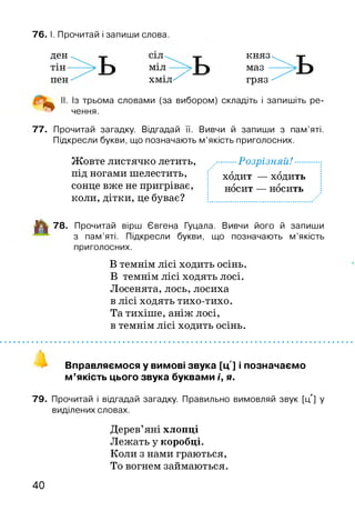 76. І. Прочитай і запиши слова.
д е н к н я з - ^ -|-
тін— ГІ м^л Г) маз ——
пен х м іл ^ гряз ^
. Із трьома словами (за вибором) складіть і запишіть ре-
% чення.
77. Прочитай загадку. Відгадай її. Вивчи й запиши з пам’яті.
Підкресли букви, що позначають м’якість приголосних.
Жовте листячко летить, ........ Розрізняй!
під ногами шелестить,
сонце вже не пригріває,
коли, дітки, це буває?
ходит — ходить
носит — носить
■^1 78. Прочитай вірш Євгена Гуцала. Вивчи його й запиши
з пам’яті. Підкресли букви, що позначають м ’якість
приголосних.
В темнім лісі ходить осінь.
В темнім лісі ходять лосі.
Лосенята, лось, лосиха
в лісі ходять тихо-тихо.
Та тихіше, аніж лосі,
в темнім лісі ходить осінь.
Вправляємося у вимові звука [ц'] і позначаємо
м ’якість цього звука буквами і, я.
79. Прочитай і відгадай загадку. Правильно вимовляй звук [ц'] у
виділених словах.
Дерев’яні хлопці
Лежать у коробці.
Коли з нами граються,
То вогнем займаються.
40
 