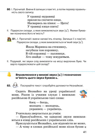 8 0 .1. Прочитай. Вивчи й запиши з пам’яті, а потім перевір правиль­
ність свого запису.
У травиці-муравиці
прилягла спочити киця.
Насварюсь на півня: — Цить!
У травиці киця спить!
II. Підкресли склади, у яких вимовляється звук [ц']. Якими буква­
ми позначена його м ’якість?
-ЦІ! 8 1 . І. Прочитай і вивчи напам’ять лічилку. Запиши її з пам’яті.
Підкресли склади, у яких вимовляється м ’який звук [і/].
Йшла Маринка на стежинку,
загубила там корзинку.
В тій корзинці — паляниця.
Хто знайде — тому жмуриться.
II. Подумай, які звуки слід вимовляти на місці виділених букв. Чи
варто підкреслювати цей склад?
Вправляємося у вимові звука [ц'] і позначаємо
м ’якість цього звука буквою ь.
82. Послухайте текст і спробуйте допомогти Незнайкові.
Сидить Незнайко на уроці української
мови. Разом із учнями слухає і вимовляє
російською й українською такі слова:
боец — боєць,
молодец — молодець,
украинец — українець.
Учителька звертається до учнів:
— Прислухайтеся, чи однакові звуки вимовля­
ються в кінці російських і українських слів.
Прислухається Незнайко, але відповісти не може.
— А чому в словах російської мови після букви ц
41
 