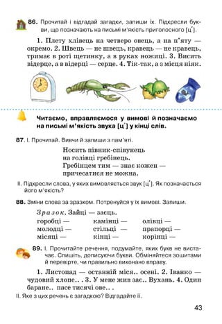 86. Прочитай і відгадай загадки, запиши їх. Підкресли бук­
ви, що позначають на письмі м ’якість приголосного [цЛ].
1. Плету хлівець на четверо овець, а на п’яту —
окремо. 2. Швець — не швець, кравець — не кравець,
тримає в роті щетинку, а в руках ножиці. 3. Висить
відерце, а в відерці — серце. 4. Тік-так, а з місця ніяк.
Читаємо, вправляємося у вимові й позначаємо
на письмі м ’якість звука [цл] у кінці слів.
87. І. Прочитай. Вивчи й запиши з пам’яті.
Носить півник-співунець
на голівці гребінець.
Гребінцем тим — знає кожен —
причесатися не можна.
II. Підкресли слова, у яких вимовляється звук [цл]. Як позначається
його м’якість?
88. З міни слова за зразком. Потренуйся у їх вимові. Запиши.
Зраз ок. Зайці — заєць,
горобці — камінці — олівці —
молодці — стільці — прапорці —
місяці — кінці — корінці —
89. І. Прочитайте речення, подумайте, яких букв не виста-
чає. Спишіть, дописуючи букви. Обміняйтеся зошитами
й перевірте, чи правильно виконано вправу.
1. Листопад — останній міся.. осені. 2. Іванко —
чудовий хлопе.. . 3. У мене жив зає.. Вухань. 4. Один
баране., пасе тисячі ове.. .
II. Яке з цих речень є загадкою? Відгадайте її.
43
 