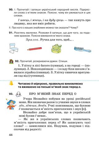 90. І. Прочитай і запиши український народний вислів. Підкрес­
ли слова з м ’яким знаком. Поясни, чому він уживається в цих
словах.
І швець, і жнець, і на дуду грець — так кажуть про
людину, яка все вміє робити.
II. Про кого з ваших знайомих можна так сказати? Чому?
91. Розглянь малюнки. Розкажи й запиши, що для чого, за пода­
ним зразком. Поясни вживання м ’якого знака.
З р а з о к . Ручка для того, щоб... .
92. Прочитай, розкриваючи дужки. Спиши.
1. Улітку в лісі багато (суниця), а на городі — (по­
луниця). 2. Похолоднішало — і в саду біля школи з’я ­
вилася зграйка (синиця). 3. Улітку синички врятува­
ли сад від (гусениця).
Читаємо й міркуємо, правильно вимовляємо
та вживаємо на письмі м ’який знак перед о.
93. А ПРО М’ЯКИЙ ЗНАК ПЕРЕД О
Учора Незнайко побував на уроці російської
мови. Він визначав разом із учнями звуки в словах
лён, лётчик, денёк. Учні пояснювали, що буквою
ё позначається м’якість приголосних і звук [о].
Незнайко добре пам’ятав, що в українській
мові букви ё немає.
— Як же в українських словах позначають
м’якість приголосних перед о? Як записують такі
слова? — замислився він. Подумав, подумав і під­
скочив від радості:
44
 