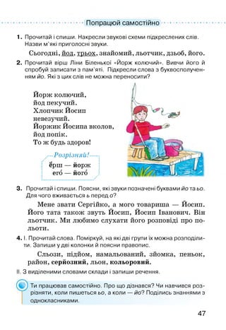 Попрацюй самостійно
1. Прочитай і спиши. Накресли звукові схеми підкреслених слів.
Назви м’які приголосні звуки.
Сьогодні, йод, трьох, знайомий, льотчик, дзьоб, його.
2. Прочитай вірш Ліни Біленької «Йорж колючий». Вивчи його й
спробуй записати з пам’яті. Підкресли слова з буквосполучен-
ням йо. Які з цих слів не можна переносити?
Йорж колючий,
йод пекучий.
Хлопчик Йосип
невезучий.
Йоржик Йосипа вколов,
йод попік.
То ж будь здоров!
■Розрізняй!-
ерш — йорж
его — його
3. Прочитай і спиши. Поясни, які звуки позначені буквами йо та ьо.
Для чого вживається ь перед о?
Мене звати Сергійко, а мого товариша — Йосип.
Його тата також звуть Йосип, Йосип Іванович. Він
льотчик. Ми любимо слухати його розповіді про по­
льоти.
4. І. Прочитай слова. Поміркуй, на які дві групи їх можна розподіли­
ти. Запиши у дві колонки й поясни правопис.
Сльози, підйом, намальований, зйомка, пеньок,
район, серйозний, льон, кольоровий.
II. З виділеними словами склади і запиши речення.
Ти працював самостійно. Про що дізнався? Чи навчився роз­
різняти, коли пишеться ьо, а коли — йо? Поділись знаннями з
однокласниками.
47
 