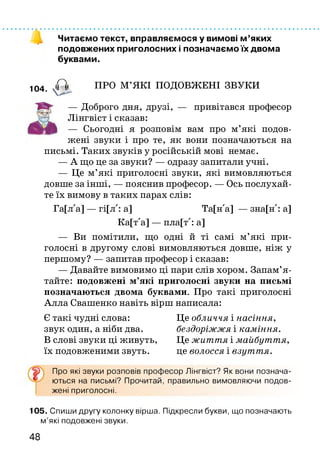 Читаємо текст, вправляємося у вимові м ’яких
подовжених приголосних і позначаємо їх двома
буквами.
104 А ПРО М’ЯКІ ПОДОВЖЕНІ ЗВУКИ
— Доброго дня, друзі, — привітався професор
Лінгвіст і сказав:
— Сьогодні я розповім вам про м’які подов­
жені звуки і про те, як вони позначаються на
письмі. Таких звуків у російській мові немає.
— А що це за звуки? — одразу запитали учні.
— Це м’які приголосні звуки, які вимовляються
довше за інші, — пояснив професор. — Ось послухай­
те їх вимову в таких парах слів:
Га[лла] — гі[лл: а] Та[нла] — зна[нл: а]
Ка[тла] — пла[тл: а]
— Ви помітили, що одні й ті самі м’які при­
голосні в другому слові вимовляються довше, ніж у
першому? — запитав професор і сказав:
— Давайте вимовимо ці пари слів хором. Запам’я ­
тайте: подовжені м’які приголосні звуки на письмі
позначаються двома буквами. Про такі приголосні
Алла Свашенко навіть вірш написала:
Є такі чудні слова: Це обличчя і насіння,
звук один, а ніби два. бездоріжжя і каміння.
В слові звуки ці живуть, Це життя і майбуття,
їх подовженими звуть. це волосся і взуття.
Про які звуки розповів професор Лінгвіст? Як вони познача­
ються на письмі? Прочитай, правильно вимовляючи подов­
жені приголосні.
105. Спиши другу колонку вірша. Підкресли букви, що позначають
м’які подовжені звуки.
48
 