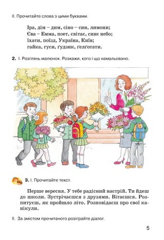 II. Прочитайте слова з цими буквами.
Іра, дім - дим, сіно - син, лимони;
Єва - Емма, поет, світає, синє небо;
їхати, поїзд, Україна, Київ;
гайка, гуси, ґудзик, ґелґотати.
2. І. Розглянь малюнок. Розкажи, кого і що намальовано.
^ 3. І. Прочитайте текст.
Перше вересня. У тебе радісний настрій. Ти йдеш
до школи. Зустрічаєшся з друзями. Вітаєшся. Роз­
питуєш, як пройшло літо. Розповідаєш про свої ка­
нікули.
II. За змістом прочитаного розіграйте діалог.
5
 