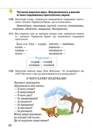 Читаємо виразно вірш. Вправляємося у вимові
м ’яких подовжених приголосних звуків.
110. Прочитай слова, правильно вимовляючи подовжені приго­
лосні. Спиши. Підкресли букви, що їх позначають.
Запитання, змагання, взуття, стаття, оповідання,
коріння, обличчя, знаряддя, Запоріжжя.
111. Від поданих слів за зразком утвори нові, правильно вимов
їх і запиши. Підкресли букви, що позначають подовжені
приголосні.
Зр а з о к. Суд
колос —
камінь —
гілка —
суддя, читати — читання,
навчати —
оповідати —
малювати —
Розрізняй f
статья — стаття
колосья — колосся
112. Прочитай мовчки вірш Ліни Біленької. Чи сподобався він
тобі? Про кого і про що розповідається в цьому вірші?
З ЧОГО ХАТКУ БУДУВАЛИ?
Лосеня і лисенятко
збудували в лісі хатку.
— З чого стіни?
— З павутиння!
— З чого дах?
— Із хмаровиння!
— А підлога?
— Із травинок!
— А віконця?
— Із росинок!
Вітер двері відчиняє,
по хатині тій гуляє:
Де ж поділось павутиння?
50
 