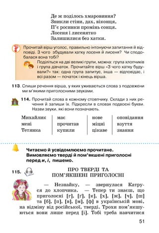 Де ж поділось хмаровиння?
Зникли стіни, дах, віконця,
П’є росинки промінь сонця.
Лосеня і лисенятко
Залишилися без хатки.
Прочитай вірш уголос, правильно інтонуючи запитання й від­
повіді. З чого збудували хатку лосеня й лисеня? Чи сподо­
балася вона тобі?
Поділіться на дві великі групи, можна: група хлопчиків
і група дівчаток. Прочитайте вірш «З чого хатку буду­
вали?» так: одна група запитує, інша — відповідає, і
всі разом — початок і кінець вірша.
113. Спиши речення вірша, у яких уживаються слова з подовжени
ми м’якими приголосними звуками.
114. Прочитай слова в кожному стовпчику. Склади з них ре­
чення й запиши їх. Підкресли в словах подвоєні букви.
Назви звуки, які вони позначають.
Михайлик має нове оповідання
мені прочитав міцні взуття
Тетянка купили цікаве знання
Читаємо й усвідомлюємо прочитане.
Вимовляємо тверді й пом’якшені приголосні
переди,/, пишемо.
,П, ПРО ТВЕРДІ ТА
' V -" ПОМ’ЯКШЕНІ ПРИГОЛОСНІ
— Незнайку, — звернулася Ка
ся до хлопчика. — Тепер ти знаєш, що
приголосні [г], [ґ], [к], [х], [ж], [ч], [ш]
та [б], [п], [в], [м], [ф] в українській мові,
на відміну від російської, тверді. Трохи пом’якш у­
ються вони лише перед [і]. Тобі треба навчитися
51
 
