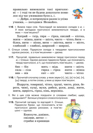 правильно вимовляти такі приголос
ні — і тоді ти не будеш допускати поми
лок під час уживання букв и, і.
— Добре, я потренуюся разом із усіма
учнями, — погодився Незнайко.
116. І. Вимов пари слів. Прослідкуй за вимовою складів з и, і.
У яких випадках приголосні вимовляються твердо, а в
яких — пом’якшено?
Хитрий — тхір, гиря — гірка, кислий — кістка,
жити — жінка, шити — шість, чисто —чітко, бити —
білка, пити — пісня, вити — звістка, мити — місто,
глибокий — глибокі, широкий — широкі.
II. Спиши слова. Підкресли склади з твердими приголосними
однією рискою, а з пом’якшеними — двома.
117. Прочитай, правильно вимовляючи тверді приголосні перед
и, і. Спиши. Однією рискою підкресли букви, що позначають
тверді приголосні, а ті, що позначають пом’якшені, — двома.
бик — бік мить — мідь шити — шість
сила — сіла гирка — гірка жити — жінка
вив — вів кит — кіт чисто — чітко
118. І. Прочитай спочатку слова, у яких звуки [г], [к], [х] та [ж], [ч],
[ш] тверді, а потім слова, у яких ці звуки пом’якшені.
Подруги, товариші, чітко, груші, чисто, ріки, бе­
реги, чижі, кущі, мухи, рибки, руки, дощі, жити,
шити, щирість, гірка, кінь, верхівка.
II. Які з цих слів можна поєднати зі словами глибокі, щирі,
працьовиті? Запиши утворені словосполучення.
119. Прочитай загадку та відгадай її. Спиши.
Підкресли букви, що позначають м ’які
приголосні двома рисками, а пом’як­
шені — однією.
Блискуче, дзвінке,
сміливе, метке —
стрибає в криницю
52
 