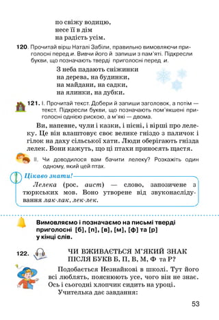 по свіжу водицю,
несе її в дім
на радість усім.
120. Прочитай вірш Наталі Забіли, правильно вимовляючи при­
голосні переди. Вивчи його й запиши з пам’яті. Підкресли
букви, що позначають тверді приголосні перед и.
З неба падають сніжинки
на дерева, на будинки,
на майдани, на садки,
на ялинки, на дубки.
121. І. Прочитай текст. Добери й запиши заголовок, а потім —
текст. Підкресли букви, що позначають пом’якшені при­
голосні однією рискою, а м ’які — двома.
Ви, напевне, чули і казки, і пісні, і вірші про леле­
ку. Це він влаштовує своє велике гніздо з паличок і
гілок на даху сільської хати. Люди оберігають гнізда
лелек. Вони кажуть, що ці птахи приносять щастя.
II. Чи доводилося вам бачити лелеку? Розкажіть один
одному, який цей птах.
У ^ Цікаво знати!------------------------------------ N
Лелека (рос. аист) — слово, запозичене з
тюркських мов. Воно утворене від звуконасліду­
вання лак-лак, лек-лек.
Вимовляємо і позначаємо на письмі тверді
приголосні [б], [п], [в], [м], [ф] та [р]
у кінці слів.
ЧИ ВЖИВАЄТЬСЯ М’ЯКИЙ ЗНАК
ПІСЛЯ БУКВ Б, П, В, М, Ф та Р?
Подобається Незнайкові в школі. Тут його
всі люблять, пояснюють усе, чого він не знає.
Ось і сьогодні хлопчик сидить на уроці.
Учителька дає завдання:
53
 