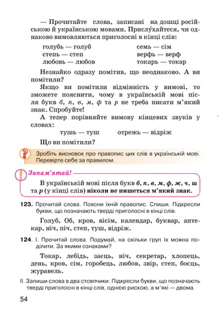 — Прочитайте слова, записані на дошці росій­
ською й українською мовами. Прислухайтеся, чи од­
наково вимовляються приголосні в кінці слів:
голубь — голуб семь — сім
степь — степ верфь — верф
любовь — любов токарь — токар
Незнайко одразу помітив, що неоднаково. А ви
помітили?
Якщо ви помітили відмінність у вимові, то
зможете пояснити, чому в українській мові піс­
ля букв б, п, в, м, ф та р не треба писати м’який
знак. Спробуйте!
А тепер порівняйте вимову кінцевих звуків у
словах:
тушь — туш отрежь — відріж
Що ви помітили?
Зробіть висновок про правопис цих слів в українській мові.
Перевірте себе за правилом.
Запам’ят ай!------------------------------------------------------^
В українській мові після букв б, п, в, м, ф, ж, ч, ш
^ тар (у кінці слів) ніколи не пишеться м’який знак. ^
123. Прочитай слова. Поясни їхній правопис. Спиши. Підкресли
букви, що позначають тверді приголосні в кінці слів.
Голуб, Об, кров, вісім, календар, буквар, апте­
кар, ніч, піч, степ, туш, відріж.
124. І. Прочитай слова. Подумай, на скільки груп їх можна по­
ділити. За якими ознаками?
Токар, лебідь, заєць, ніч, секретар, хлопець,
день, кров, сім, горобець, любов, звір, степ, боєць,
журавель.
II. Запиши слова в два стовпчики. Підкресли букви, що позначають
тверді приголосні в кінці слів, однією рискою, а м ’які — двома.
 