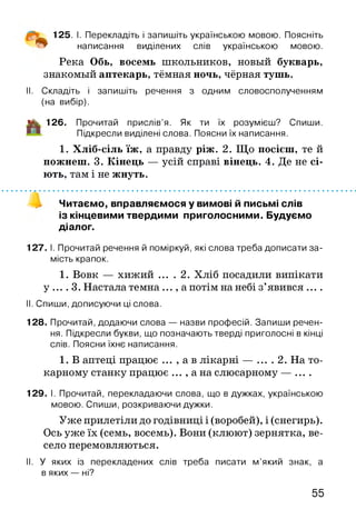 125. І. Перекладіть і запишіть українською мовою. Поясніть
написання виділених слів українською мовою.
Река Обь, восемь школьников, новый букварь,
знакомый аптекарь, тёмная ночь, чёрная тушь.
II. Складіть і запишіть речення з одним словосполученням
(на вибір).
і|к 126. Прочитай прислів’я. Як ти їх розумієш? Спиши.
Підкресли виділені слова. Поясни їх написання.
1. Хліб-сіль їж, а правду ріж. 2. Що посієш, те й
пожнеш. 3. Кінець — усій справі вінець. 4. Де не сі­
ють, там і не жнуть.
Читаємо, вправляємося у вимові й письмі слів
із кінцевими твердими приголосними. Будуємо
діалог.
127. І. Прочитай речення й поміркуй, які слова треба дописати за­
мість крапок.
1. Вовк — хижий ... . 2. Хліб посадили випікати
у .... 3. Настала темна ..., а потім на небі з’явився ... .
II. Спиши, дописуючи ці слова.
128. Прочитай, додаючи слова — назви професій. Запиши речен­
ня. Підкресли букви, що позначають тверді приголосні в кінці
слів. Поясни їхнє написання.
1. В аптеці працює ... , а в лікарні — ... . 2. На то­
карному станку працює ... , а на слюсарному — ....
129. І. Прочитай, перекладаючи слова, що в дужках, українською
мовою. Спиши, розкриваючи дужки.
Уже прилетіли до годівниці і (воробей), і (снегирь).
Ось уже їх (семь, восемь). Вони (клюют) зернятка, ве­
село перемовляються.
II. У яких із перекладених слів треба писати м ’який знак, а
в яких — ні?
55
 