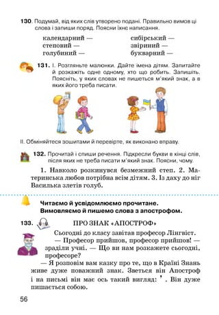 13О. Подумай, від яких слів утворено подані. Правильно вимов ці
слова і запиши поряд. Поясни їхнє написання.
календарний
степовий —
голубиний —
сибірський
звіриний —
букварний -
131. І. Розгляньте малюнки. Дайте імена дітям. Запитайте
й розкажіть одне одному, хто що робить. Запишіть.
Поясніть, у яких словах не пишеться м’який знак, а в
яких його треба писати.
II. Обміняйтеся зошитами й перевірте, як виконано вправу.
і|к 132. Прочитай і спиши речення. Підкресли букви в кінці слів,
після яких не треба писати м’який знак. Поясни, чому.
1. Навколо розкинувся безмежний степ. 2. Ма­
теринська любов потрібна всім дітям. 3. Із даху до ніг
Василька злетів голуб.
Читаємо й усвідомлюємо прочитане.
Вимовляємо й пишемо слова з апострофом.
133. . А ПРО ЗНАК «АПОСТРОФ»
Сьогодні до класу завітав професор Лінгвіст.
— Професор прийшов, професор прийшов! —
зраділи учні. — Що ви нам розкажете сьогодні,
професоре?
— Я розповім вам казку про те, що в Країні Знань
живе дуже поважний знак. Зветься він Апостроф
і на письмі він має ось такий вигляд: 9 . Він дуже
пишається собою.
56
 
