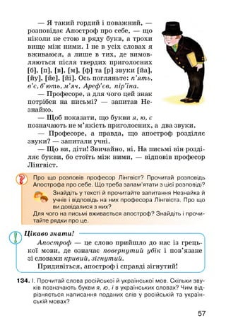 — Я такий гордий і поважний, —
розповідає Апостроф про себе, — що
ніколи не стою в ряду букв, а трохи
вище між ними. І не в усіх словах я
вживаюся, а лише в тих, де вимов­
ляються після твердих приголосних
[б], [п], [в], [м], [ф] та [р] звуки [йа],
[йу], [йе], [йі]. Ось погляньте: п’ять,
в’є, б’ють, м ’яч, Ареф’єв, пір’їна.
— Професоре, а для чого цей знак
потрібен на письмі? — запитав Не­
знайко.
— Щоб показати, що букви я, ю, є
позначають не м’якість приголосних, а два звуки.
— Професоре, а правда, що апостроф розділяє
звуки? — запитали учні.
— Що ви, діти! Звичайно, ні. На письмі він розді­
ляє букви, бо стоїть між ними, — відповів професор
Лінгвіст.
Про що розповів професор Лінгвіст? Прочитай розповідь
Апострофа про себе. Що треба запам’ятати з цієї розповіді?
Знайдіть у тексті й прочитайте запитання Незнайка й
учнів і відповідь на них професора Лінгвіста. Про що
ви довідалися з них?
Для чого на письмі вживається апостроф? Знайдіть і прочи­
тайте рядки про це.
Цікаво знати! ------------------------------------------------------- ч
Апостроф — це слово прийшло до нас із грець­
кої мови, де означає повернутий убік і пов’язане
зі словами кривий, зігнутий.
Придивіться, апостроф і справді зігнутий!
134. І. Прочитай слова російської й української мов. Скільки зву­
ків позначають букви я, ю, ї в українських словах? Чим від­
різняється написання поданих слів у російській та україн­
ській мовах?
57
 