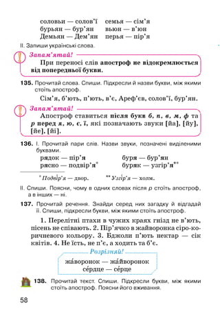 СОЛОВЬИ — СОЛОВ і семья — СІМ я
бурьян — бур’ян вьюн — в’юн
Демьян — Дем’ян перья — пір’я
Запиши українські слова.
Запам’ятай! ---------------------------------
При переносі слів апостроф не відокремлюється
від попередньої букви.
ч_______________________________________________________________ х
135. Прочитай слова. Спиши. Підкресли й назви букви, між якими
стоїть апостроф.
Сім’я, б’ють, п’ють, в’є, Ареф’єв, солов’ї, бур’ян.
® Запам’ятай!
АттоптпогЬАпостроф ставиться після букв б, п, в, м, ф та
р перед я, ю, є, ї, які позначають звуки [йа], [йу],
[йе],[йі]._______________________________________ ^
136. І. Прочитай пари слів. Назви звуки, позначені виділеними
буквами.
рядок — пір’я буря — бур’ян
рясно — подвір’я* буряк — узгір’я**
*Подвір’я — двор. ** Узгір’я — холм.
II. Спиши. Поясни, чому в одних словах після р стоїть апостроф,
а в інших — ні.
137. Прочитай речення. Знайди серед них загадку й відгадай
її. Спиши, підкресли букви, між якими стоїть апостроф.
1. Перелітні птахи в чужих краях гнізд не в’ють,
пісень не співають. 2. Пір’ячко в жайворонка сіро-ко-
ричневого кольору. 3. Бджоли п’ють нектар — сік
квітів. 4. Не їсть, не п’є, а ходить та б’є.
................Розрізняй!................
жаворонок — жайворонок
сердце — серце
-ЦІ! 138. Прочитай текст. Спиши. Підкресли букви, між якими
стоїть апостроф. Поясни його вживання.
58
 