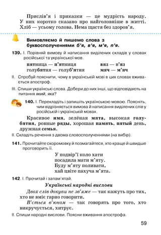Прислів’я і приказки — це мудрість народу.
У них коротко сказано про найголовніше в житті.
Хліб — усьому голова. Нема щастя без здоров’я.
Вимовляємо й пишемо слова з
буквосполученнями б’я, в’я, м ’я, п ’я.
139. І. Порівняй вимову й написання виділених складів у словах
російської та української мов.
пятница — п’ятниця вяз — в’яз
голубятня — голуб’ятня мяч — м’яч
II. Спробуй пояснити, чому в українській мові в цих словах вжива­
ється апостроф.
III. Спиши українські слова. Добери до них інші, що відповідають на
питання який, яка?
140. І. Перекладіть і запишіть українською мовою. Поясніть,
чим відрізняється вимова й написання виділених слів у
російській і українській мовах.
Красивое имя, зелёная мята, высокая голу­
бятня, ровные ряды, хорошая память, пятый день,
дружная семья.
II. Складіть речення з двома словосполученнями (на вибір).
141. Прочитайте скоромовку й позмагайтеся, хто краще й швидше
проговорить її.
У подвір’ї коло хати
посадила мати м’яту.
Буду м’яту поливати,
хай цвіте пахуча м’ята.
142. І. Прочитай і запам’ятай.
Українські народні вислови
Двох слів докупи не зв’яже — так кажуть про тих,
хто не вміє гарно говорити.
В ’ється в’юном — так говорять про того, хто
викручується, хитрує.
II. Спиши народні вислови. Поясни вживання апострофа.
59
 