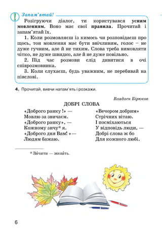 Розігруючи діалог, ти користувався усним
мовленням. Воно має свої правила. Прочитай і
запам’ятай їх.
1. Коли розмовляєш із кимось чи розповідаєш про
щось, тон мовлення має бути ввічливим, голос - не
дуже гучним, але й не тихим. Слова треба вимовляти
чітко, не дуже швидко, але й не дуже повільно.
2. Під час розмови слід дивитися в очі
співрозмовника.
3. Коли слухаєш, будь уважним, не перебивай на
півслові.
4. Прочитай, вивчи напам’ять і розкажи.
Владлен Бірюков
ДОБРІ СЛОВА
«Доброго ранку !» — «Вечором добрим»
Мовлю за звичаєм.
«Доброго ранку», —
Кожному зичу* я.
«Доброго дня Вам! »-
Людям бажаю.
Стрічних вітаю.
І посміхаються
У відповідь люди, —
Добрі слова ж бо
Для кожного любі.
* Зичити — желать.
6
 