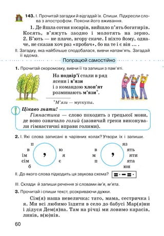 143. І. Прочитай загадки й відгадай їх. Спиши. Підкресли сло­
ва з апострофом. Поясни його вживання.
1. Де йшла сотня косарів, вийшло п’ять богатирів.
Косять, в’яжуть заодно і молотять на зерно.
2. Б’ють — не плаче, вгору скаче. І ніхто йому, одна­
че, не сказав хоч раз «пробач», бо на те і є він ....
. Загадку, яка найбільше сподобалася, вивчи напам’ять. Загадай
її вдома.
............................... Попрацюй самостійно.........................
1. Прочитай скоромовку, вивчи її та запиши з пам’яті.
На подвір’ї стали в ряд
ясени і в’язи
і з командою хлоп’ят
розминають м’язи*.
М ’язи — мускулы.
Лр) Цікаво знати!--------------------------------------------------------
Гімнастика — слово походить з грецької мови,
де воно означало голий (зазвичай греки виконува-
ли гімнастичні вправи голими).__________________ ,
2. І. Які слова записані в чарівних колах?Утвори їх і запиши.
І. До якого слова підходить ця звукова схема?
III. Склади й запиши речення зі словами ім ’я, м ’ята.
3. Прочитай і спиши текст, розкриваючи дужки.
Сім(я) наша невеличка: тато, мама, сестричка і
я. Ми всі любимо їздити в село до бабусі Мар(я)ни
і дідуся Дем(я)на. Там на річці ми ловимо карасів,
линів, в(ю)нів.
60
 