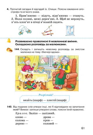 4. Прочитай загадки й відгадай їх. Спиши. Поясни вживання апо­
строфа та м ’якого знака.
1. Прив’яжемо — підуть, відв’яжемо — стануть.
2. Поля скляні, межі дерев’яні. 3. Щоб не мерзнуть,
п’ять хлоп’ят в пічці в’язаній сидять.
Розвиваємо правописні й мовленнєві вміння.
Складаємо розповідь за малюнками.
144. Складіть і запишіть невелику розповідь за змістом
малюнка на тему «Увечері вдома».
.............................РоЗрІЗНЯІі!.............................:
вязать (шарф) — плести (шарф)
145. Від поданих слів утвори інші, які б відповідали на запитання
який? Вимов і запиши утворені слова, поясни їхній правопис.
Зразок. Залізо — залізний,
олово — дрова —
солома — кров —
дерево — соловей —
 