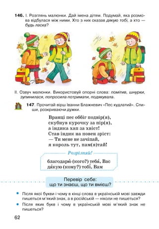146. І. Розглянь малюнки. Дай імена дітям. Подумай, яка розмо­
ва відбулася між ними. Хто з них сказав дякую тобі, а хто —
будь ласка?
Озвуч малюнки. Використовуй опорні слова: помітив, шнурки,
зупинилася, попросила потримати, подякувала.
147. Прочитай вірш Іванни Блажневич «Пес кудлатий»
ши, розкриваючи дужки.
Вранці пес оббіг подвір(я),
скубнув курочку за пір(я),
а індика хап за хвіст!
Став індик на повен зріст:
— Ти мене не зачіпай,
я король тут, пам(я)тай!
Спи-
................ Розрізняй!................
благодарю (кого?) тебя, Вас
дякую (кому?) тобі, Вам
Перевір себе:
що ти знаєш, що ти вмієш?
• Після якої букви і чому в кінці слова в українській мові завжди
пишеться м ’який знак, а в російській — ніколи не пишеться?
• Після яких букв і чому в українській мові м ’який знак не
пишеться?
62
 