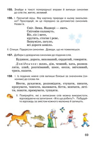 155. Знайди в тексті попередньої вправи й випиши синоніми
до слів іти, житло, великий.
156. І. Прочитай вірш. Яку картину природи в ньому змальова­
но? Прослідкуй, як це передано за допомогою синонімів.
Назви їх.
Сніг. Зима. Надворі — лють.
Сніговію каламуть.
Віє, сіє і мете,
крутить, стогне і реве.
Зашуміло, загуло,
всі дороги замело.
II. Спиши. Підкресли синоніми. Доведи, що не помиляєшся.
157. Добери з довідничка синоніми до поданих слів.
Будинок, дорога, вихований, сердитий, говорити.
Д о в і д н и ч о к : шлях, дім, чемний, хата, розмов­
ляти, злий, розгніваний, шосе, оселя, ввічливий,
траса, казати.
158. І. Із поданих нижче слів випиши близькі за значенням (си­
ноніми) до слова іти.
Нести, рухатися, розповідати, ступати, писати,
крокувати, човгати, малювати, бігти, мовчати, леті­
ти, повзти, прямувати, тупцяти.
^ II. Поміркуйте, які з виписаних слів можна використати,
відповідаючи на запитання: «Хто що робить?». Побудуй­
те відповідь за змістом кожного малюнка й запишіть.
69
 