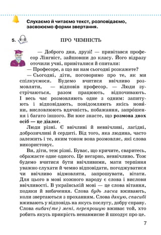 Слухаємо й читаємо текст, розповідаємо,
засвоюємо форми звертання.
5. А ПРО ЧЕМНІСТЬ
— Доброго дня, друзі! — привітався профе­
сор Лінгвіст, зайшовши до класу. Його відразу
оточили учні, привіталися й спитали:
— Професоре, а що ви нам сьогодні розкажете?
— Сьогодні, діти, поговоримо про те, як ми
спілкуємося. Будемо вчитися ввічливо роз­
мовляти, — відповів професор. — Люди зу­
стрічаються, разом працюють, відпочивають.
І весь час розмовляють одне з одним: запиту­
ють і відповідають, повідомляють якісь нови­
ни, висловлюють вдячність, побажання, запрошен­
ня і багато іншого. Ви вже знаєте, що розмова двох
осіб — це діалог.
Люди різні. Є ввічливі й неввічливі, лагідні,
доброзичливі й сердиті. Від того, яка людина, часто
залежить і те, яким тоном вона розмовляє, які слова
використовує.
Ви, діти, теж різні. Буває, що кричите, сваритесь,
ображаєте одне одного. Це негарно, неввічливо. Тож
будемо вчитися бути ввічливими, мати терпіння
уважно слухати й чемно відповідати, погоджуватися
чи ввічливо відмовляти, запрошувати, вітати.
Для цього в мові кожного народу є слова і вислови
ввічливості. В українській мові — це слова вітання,
подяки й вибачення. Слова будь ласка вживають,
коли звертаються з проханням. Слова дякую, спасибі
вживають у відповідь на якусь послугу, добру справу.
Слова вибач(те) мені, перепрошую вживає той, хто
робить якусь прикрість ненавмисне й шкодує про це.
7
 