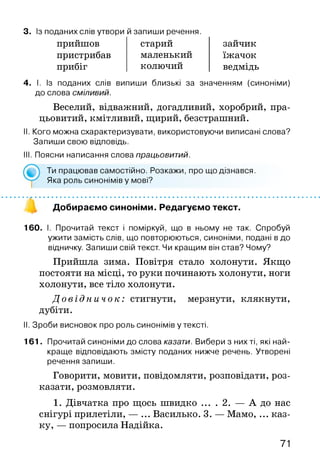 3. Із поданих слів утвори й запиши речення.
прийшов
пристрибав
прибіг
старий
маленький
колючий
зайчик
їжачок
ведмідь
4. І. Із поданих слів випиши близькі за значенням (синоніми)
до слова сміливий.
Веселий, відважний, догадливий, хоробрий, пра­
цьовитий, кмітливий, щирий, безстрашний.
II. Кого можна схарактеризувати, використовуючи виписані слова?
Запиши свою відповідь.
III. Поясни написання слова працьовитий.
160. І. Прочитай текст і поміркуй, що в ньому не так. Спробуй
ужити замість слів, що повторюються, синоніми, подані в до
відничку. Запиши свій текст. Чи кращим він став? Чому?
Прийшла зима. Повітря стало холонути. Якщо
постояти на місці, то руки починають холонути, ноги
холонути,все тіло холонути.
Д о в і д н и ч о к : стигнути, мерзнути, клякнути,
дубіти.
II. Зроби висновок про роль синонімів у тексті.
161. Прочитай синоніми до слова казати. Вибери з них ті, які най­
краще відповідають змісту поданих нижче речень. Утворені
речення запиши.
Говорити, мовити, повідомляти, розповідати, роз­
казати, розмовляти.
1. Дівчатка про щось швидко ... . 2. — А до нас
снігурі прилетіли, — ... Василько. 3. — Мамо, ... каз­
ку, — попросила Надійка.
Ти працював самостійно. Розкажи, про що дізнався.
Яка роль синонімів у мові?
Добираємо синоніми. Редагуємо текст.
71
 