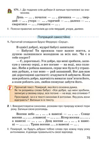 Цк 171. І. До поданих слів добери й запиши протилежні за зна­
ченням.
День — ... , початок — ... , дівчинка — ... , твер­
дий — ... , учора — ... , гарячий — ... , далеко — ... ,
сваритися — ... , говорити — ....
II. Поясни правопис антонімів до слів твердий, учора, далеко.
1. Прочитай оповідання Бруно Ферреро «Серце».
В однієї доброї, мудрої бабусі запитали:
— Бабусю! Ти прожила таке важке життя, а
душею залишилася молодшою за всіх нас. Чи є в
тебе секрет?
— Є, дорогенькі. Усе добре, що мені зробили, запи­
сую у своєму серці, а все погане — на воді, яка спли­
ває. Якби я робила навпаки, серце моє було б у страш­
них рубцях, а так воно — рай запашний. Бог дав нам
дві дорогоцінні здатності: згадувати й забувати. Коли
нам роблять добро, вдячність вимагає пам’ятати його,
а коли роблять зло, любов спонукає забути його.
Як ти розумієш слова бабусі: «Усе добре, що мені зробили,
записую у своєму серці, все погане — на воді, яка спливає»?
Прослідкуй, чи є в тексті синоніми й антоніми. Яку роль вони
відіграють? Випиши їх із тексту.
2. І. Використовуючи синоніми, розкажи про природу кожної пори
року. Запиши свою розповідь.
Восени небо ... , ... , а навесні — ... , ... . Сонце
восени а навесні — ........ Вітер восени
а навесні — ... , ... . Дощ восени ... , ... , а навес­
ні — . ....... Трава восени ... , а навесні — ....
II. Поміркуй, чи будуть дібрані тобою слова про кожну пору року
антонімами, й доведи правильність своєї відповіді.
Попрацюй самостійно
Прочитай текст. Поміркуй, яка його основна думка.
75
 